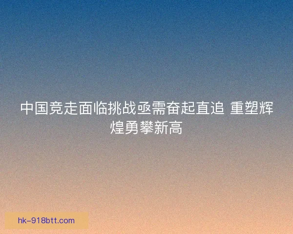 中国竞走面临挑战亟需奋起直追 重塑辉煌勇攀新高 中国竞走面临挑战亟需奋起直追 重塑辉煌勇攀新高