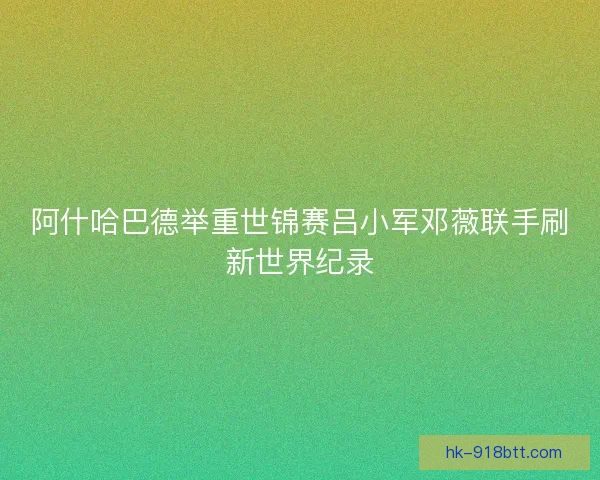 阿什哈巴德举重世锦赛吕小军邓薇联手刷新世界纪录 阿什哈巴德举重世锦赛吕小军邓薇联手刷新世界纪录
