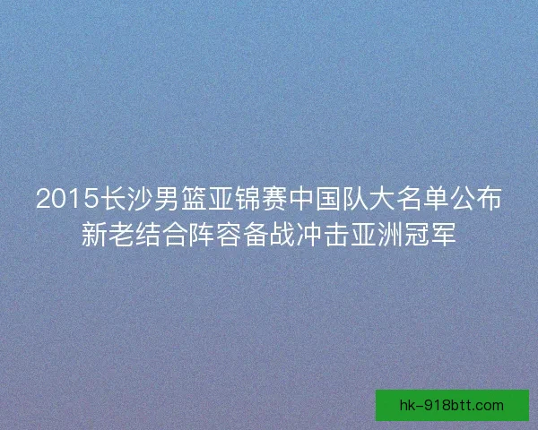 2015长沙男篮亚锦赛中国队大名单公布新老结合阵容备战冲击亚洲冠军