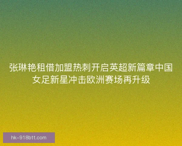 张琳艳租借加盟热刺开启英超新篇章中国女足新星冲击欧洲赛场再升级 张琳艳租借加盟热刺开启英超新篇章中国女足新星冲击欧洲赛场再升级