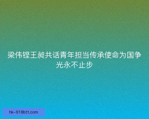 梁伟铿王昶共话青年担当传承使命为国争光永不止步