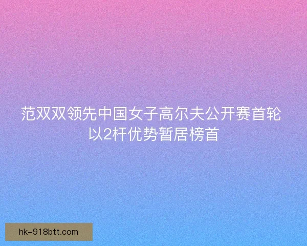 范双双领先中国女子高尔夫公开赛首轮 以2杆优势暂居榜首 范双双领先中国女子高尔夫公开赛首轮 以2杆优势暂居榜首