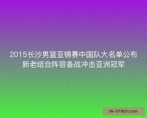 2015长沙男篮亚锦赛中国队大名单公布新老结合阵容备战冲击亚洲冠军 2015长沙男篮亚锦赛中国队大名单公布新老结合阵容备战冲击亚洲冠军