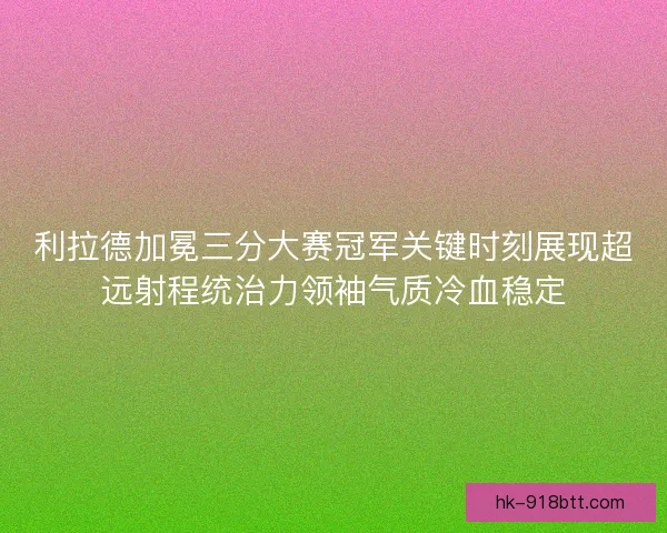 利拉德加冕三分大赛冠军关键时刻展现超远射程统治力领袖气质冷血稳定