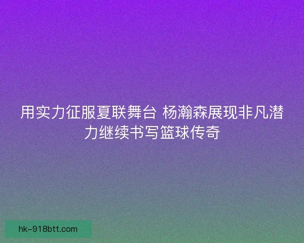 用实力征服夏联舞台 杨瀚森展现非凡潜力继续书写篮球传奇