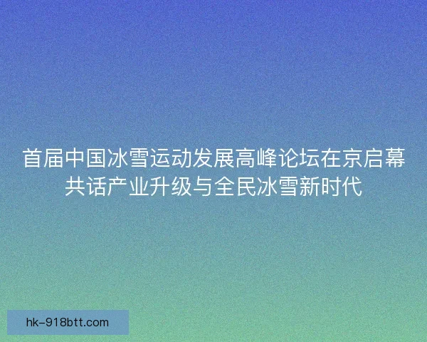 首届中国冰雪运动发展高峰论坛在京启幕共话产业升级与全民冰雪新时代
