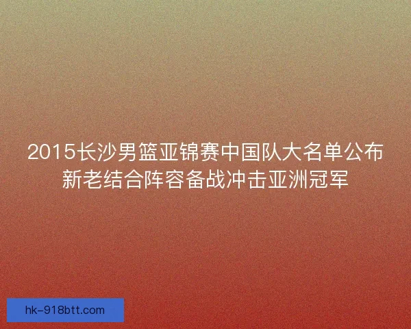 2015长沙男篮亚锦赛中国队大名单公布新老结合阵容备战冲击亚洲冠军