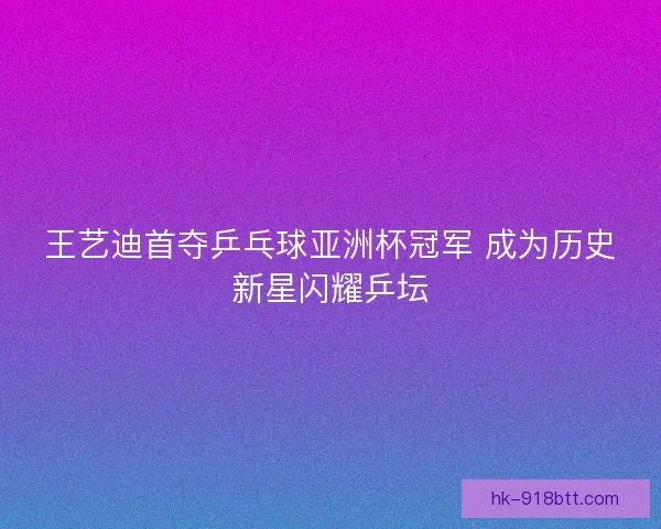 王艺迪首夺乒乓球亚洲杯冠军 成为历史新星闪耀乒坛