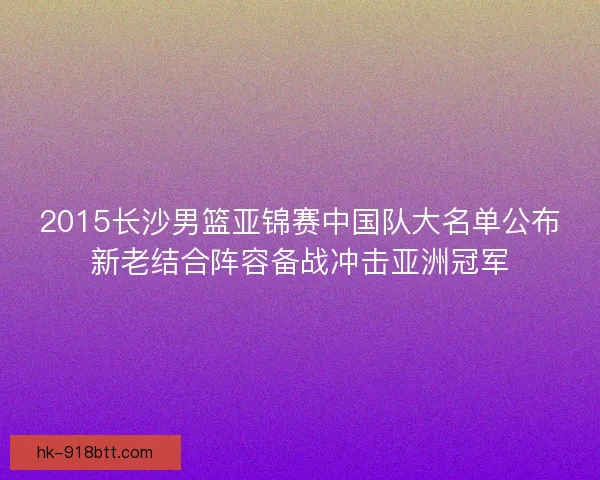 2015长沙男篮亚锦赛中国队大名单公布新老结合阵容备战冲击亚洲冠军 2015长沙男篮亚锦赛中国队大名单公布新老结合阵容备战冲击亚洲冠军